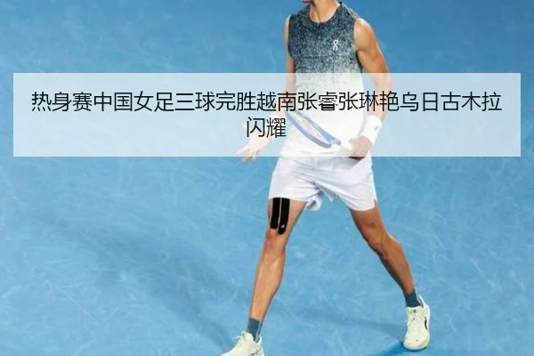 热身赛中国女足三球完胜越南张睿张琳艳乌日古木拉闪耀